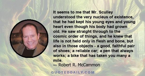 It seems to me that Mr. Sculley understood the very nucleus of existence, that he had kept his young eyes and young heart even though his body had grown old. He saw straight through to the cosmic order of things, and he