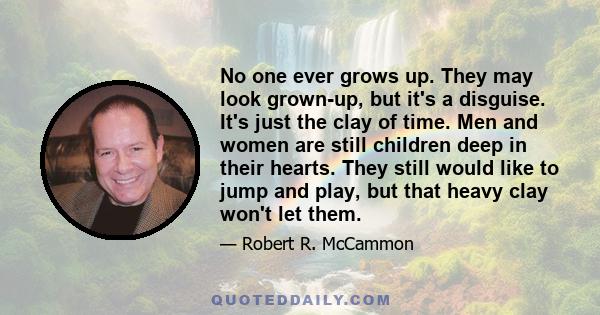 No one ever grows up. They may look grown-up, but it's a disguise. It's just the clay of time. Men and women are still children deep in their hearts. They still would like to jump and play, but that heavy clay won't let
