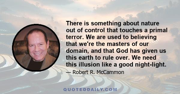 There is something about nature out of control that touches a primal terror. We are used to believing that we're the masters of our domain, and that God has given us this earth to rule over. We need this illusion like a
