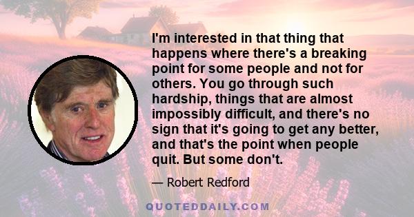 I'm interested in that thing that happens where there's a breaking point for some people and not for others. You go through such hardship, things that are almost impossibly difficult, and there's no sign that it's going