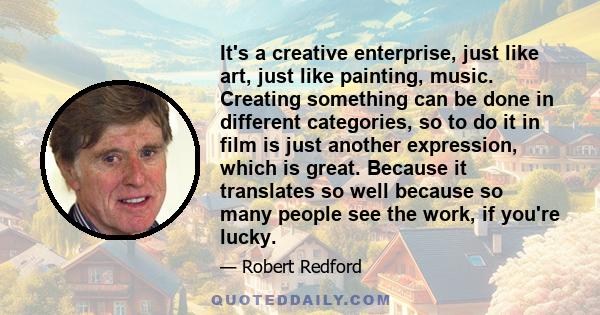 It's a creative enterprise, just like art, just like painting, music. Creating something can be done in different categories, so to do it in film is just another expression, which is great. Because it translates so well