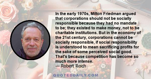 In the early 1970s, Milton Friedman argued that corporations should not be socially responsible because they had no mandate to be; they existed to make money, not to be charitable institutions. But in the economy of the
