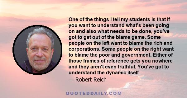 One of the things I tell my students is that if you want to understand what's been going on and also what needs to be done, you've got to get out of the blame game. Some people on the left want to blame the rich and