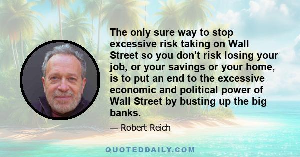 The only sure way to stop excessive risk taking on Wall Street so you don't risk losing your job, or your savings or your home, is to put an end to the excessive economic and political power of Wall Street by busting up