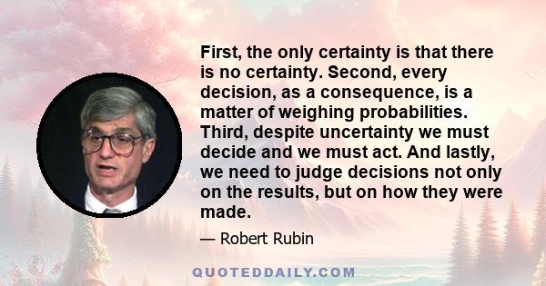 First, the only certainty is that there is no certainty. Second, every decision, as a consequence, is a matter of weighing probabilities. Third, despite uncertainty we must decide and we must act. And lastly, we need to