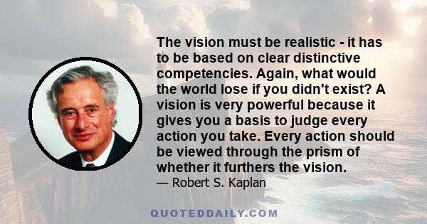 The vision must be realistic - it has to be based on clear distinctive competencies. Again, what would the world lose if you didn't exist? A vision is very powerful because it gives you a basis to judge every action you