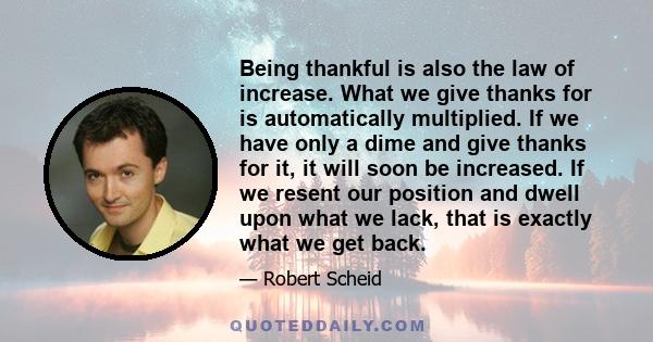 Being thankful is also the law of increase. What we give thanks for is automatically multiplied. If we have only a dime and give thanks for it, it will soon be increased. If we resent our position and dwell upon what we