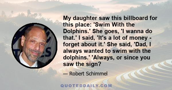 My daughter saw this billboard for this place: 'Swim With the Dolphins.' She goes, 'I wanna do that.' I said, 'It's a lot of money - forget about it.' She said, 'Dad, I always wanted to swim with the dolphins.' 'Always,