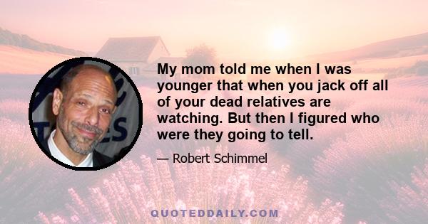 My mom told me when I was younger that when you jack off all of your dead relatives are watching. But then I figured who were they going to tell.