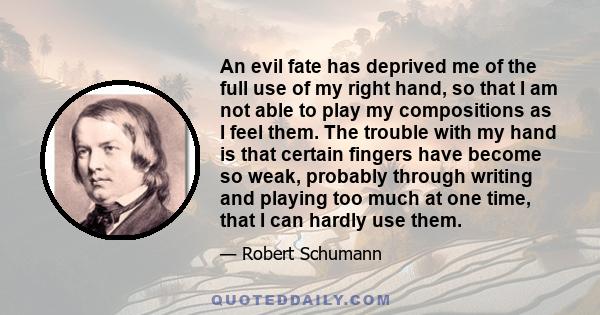 An evil fate has deprived me of the full use of my right hand, so that I am not able to play my compositions as I feel them. The trouble with my hand is that certain fingers have become so weak, probably through writing