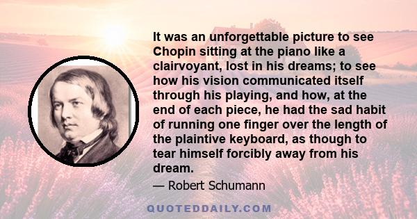 It was an unforgettable picture to see Chopin sitting at the piano like a clairvoyant, lost in his dreams; to see how his vision communicated itself through his playing, and how, at the end of each piece, he had the sad
