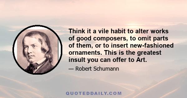 Think it a vile habit to alter works of good composers, to omit parts of them, or to insert new-fashioned ornaments. This is the greatest insult you can offer to Art.