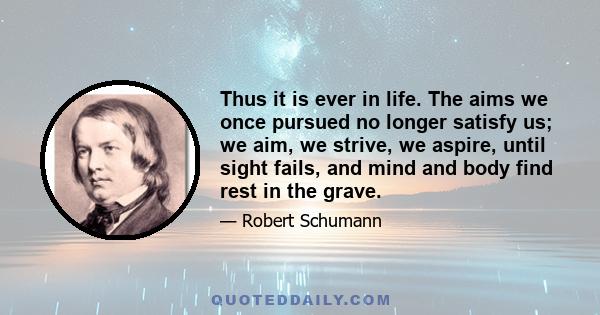 Thus it is ever in life. The aims we once pursued no longer satisfy us; we aim, we strive, we aspire, until sight fails, and mind and body find rest in the grave.