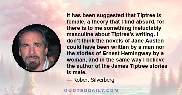 It has been suggested that Tiptree is female, a theory that I find absurd, for there is to me something ineluctably masculine about Tiptree’s writing. I don’t think the novels of Jane Austen could have been written by a