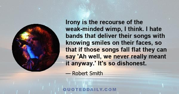 Irony is the recourse of the weak-minded wimp, I think. I hate bands that deliver their songs with knowing smiles on their faces, so that if those songs fall flat they can say 'Ah well, we never really meant it anyway.'