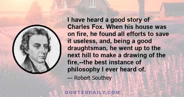 I have heard a good story of Charles Fox. When his house was on fire, he found all efforts to save it useless, and, being a good draughtsman, he went up to the next hill to make a drawing of the fire,--the best instance