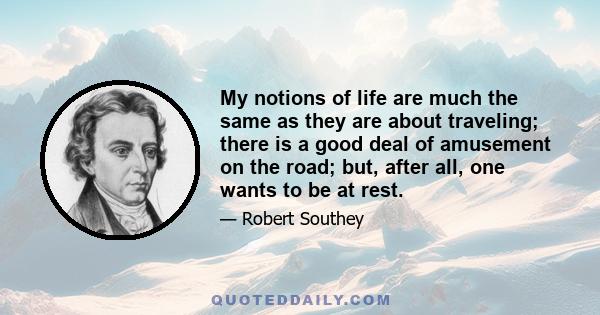 My notions of life are much the same as they are about traveling; there is a good deal of amusement on the road; but, after all, one wants to be at rest.