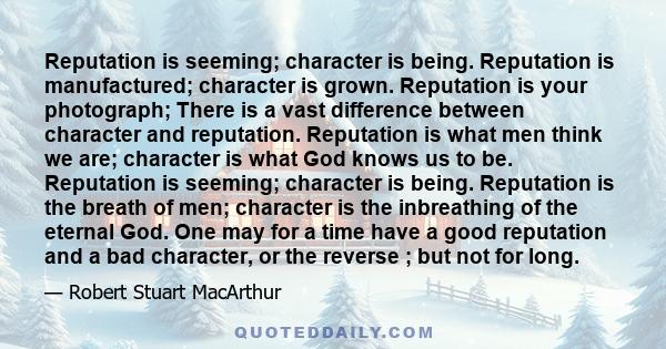 Reputation is seeming; character is being. Reputation is manufactured; character is grown. Reputation is your photograph; There is a vast difference between character and reputation. Reputation is what men think we are;