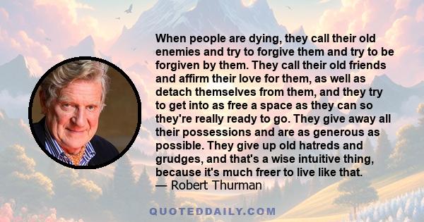 When people are dying, they call their old enemies and try to forgive them and try to be forgiven by them. They call their old friends and affirm their love for them, as well as detach themselves from them, and they try