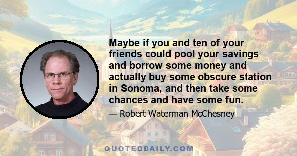 Maybe if you and ten of your friends could pool your savings and borrow some money and actually buy some obscure station in Sonoma, and then take some chances and have some fun.