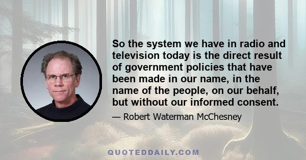 So the system we have in radio and television today is the direct result of government policies that have been made in our name, in the name of the people, on our behalf, but without our informed consent.