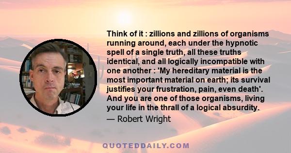 Think of it : zillions and zillions of organisms running around, each under the hypnotic spell of a single truth, all these truths identical, and all logically incompatible with one another : 'My hereditary material is
