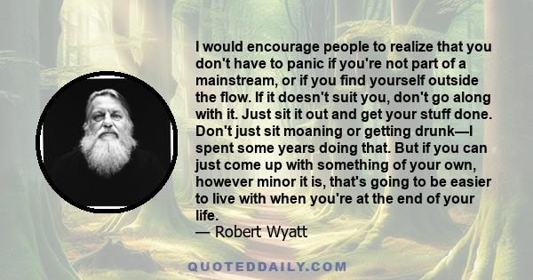 I would encourage people to realize that you don't have to panic if you're not part of a mainstream, or if you find yourself outside the flow. If it doesn't suit you, don't go along with it. Just sit it out and get your