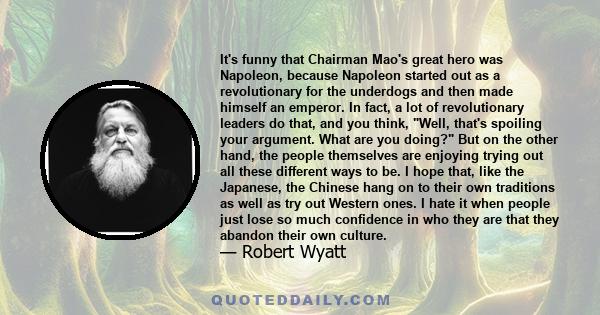 It's funny that Chairman Mao's great hero was Napoleon, because Napoleon started out as a revolutionary for the underdogs and then made himself an emperor. In fact, a lot of revolutionary leaders do that, and you think,