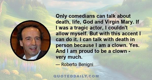 Only comedians can talk about death, life, God and Virgin Mary. If I was a tragic actor, I couldn't allow myself. But with this accent I can do it. I can talk with death in person because I am a clown. Yes. And I am