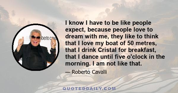 I know I have to be like people expect, because people love to dream with me, they like to think that I love my boat of 50 metres, that I drink Cristal for breakfast, that I dance until five o'clock in the morning. I am
