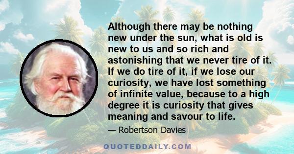 Although there may be nothing new under the sun, what is old is new to us and so rich and astonishing that we never tire of it. If we do tire of it, if we lose our curiosity, we have lost something of infinite value,