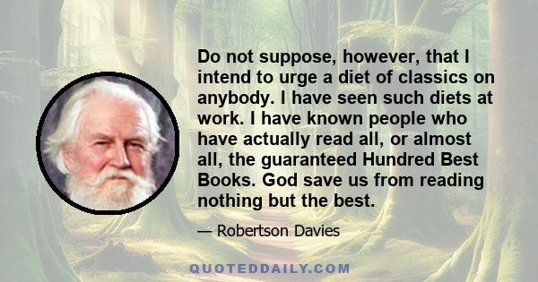 Do not suppose, however, that I intend to urge a diet of classics on anybody. I have seen such diets at work. I have known people who have actually read all, or almost all, the guaranteed Hundred Best Books. God save us