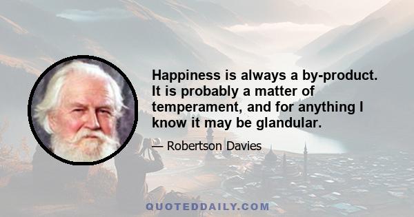 Happiness is always a by-product. It is probably a matter of temperament, and for anything I know it may be glandular. But it is not something that can be demanded from life, and if you are not happy you had better stop