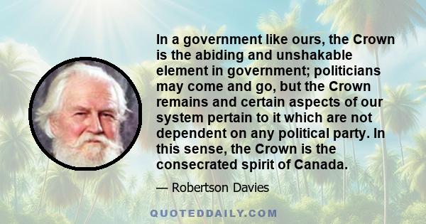 In a government like ours, the Crown is the abiding and unshakable element in government; politicians may come and go, but the Crown remains and certain aspects of our system pertain to it which are not dependent on any
