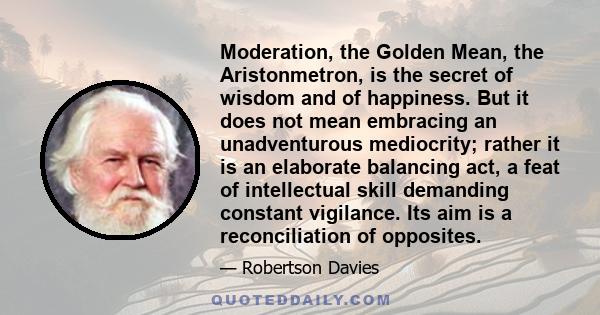 Moderation, the Golden Mean, the Aristonmetron, is the secret of wisdom and of happiness. But it does not mean embracing an unadventurous mediocrity; rather it is an elaborate balancing act, a feat of intellectual skill