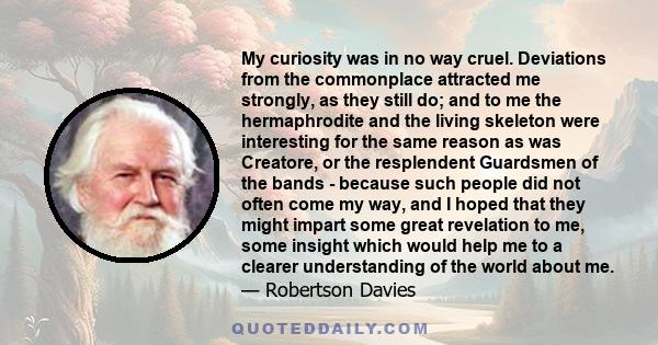 My curiosity was in no way cruel. Deviations from the commonplace attracted me strongly, as they still do; and to me the hermaphrodite and the living skeleton were interesting for the same reason as was Creatore, or the