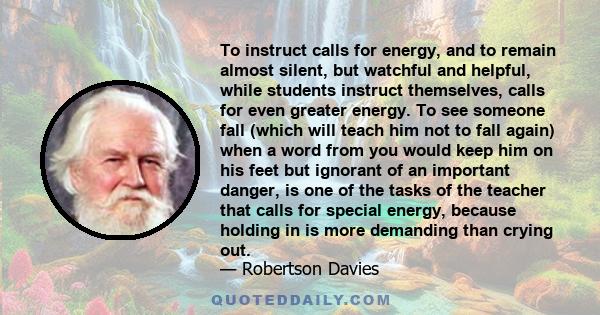 To instruct calls for energy, and to remain almost silent, but watchful and helpful, while students instruct themselves, calls for even greater energy. To see someone fall (which will teach him not to fall again) when a