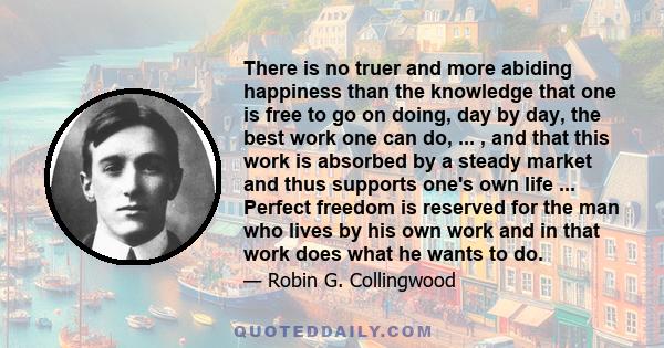 There is no truer and more abiding happiness than the knowledge that one is free to go on doing, day by day, the best work one can do, ... , and that this work is absorbed by a steady market and thus supports one's own
