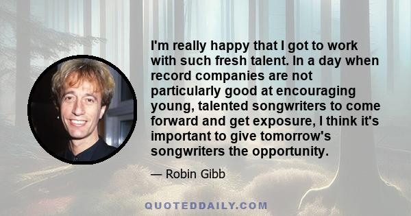 I'm really happy that I got to work with such fresh talent. In a day when record companies are not particularly good at encouraging young, talented songwriters to come forward and get exposure, I think it's important to