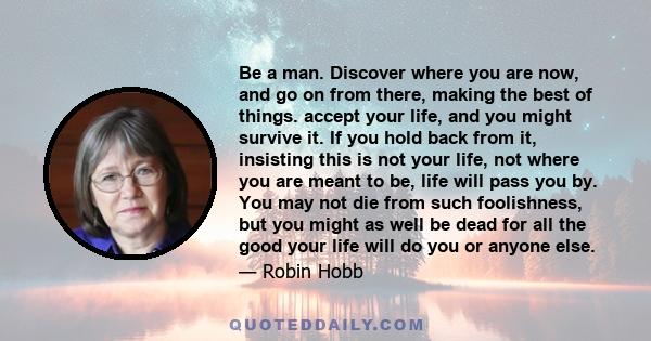 Be a man. Discover where you are now, and go on from there, making the best of things. accept your life, and you might survive it. If you hold back from it, insisting this is not your life, not where you are meant to