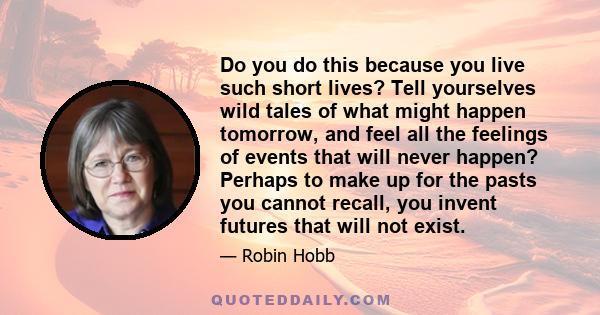 Do you do this because you live such short lives? Tell yourselves wild tales of what might happen tomorrow, and feel all the feelings of events that will never happen? Perhaps to make up for the pasts you cannot recall,