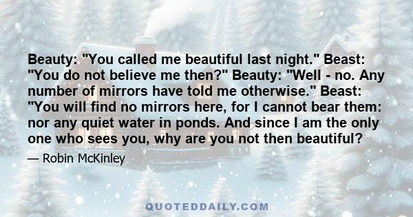 Beauty: You called me beautiful last night. Beast: You do not believe me then? Beauty: Well - no. Any number of mirrors have told me otherwise. Beast: You will find no mirrors here, for I cannot bear them: nor any quiet