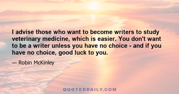I advise those who want to become writers to study veterinary medicine, which is easier. You don't want to be a writer unless you have no choice - and if you have no choice, good luck to you.