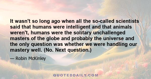 It wasn't so long ago when all the so-called scientists said that humans were intelligent and that animals weren't, humans were the solitary unchallenged masters of the globe and probably the universe and the only