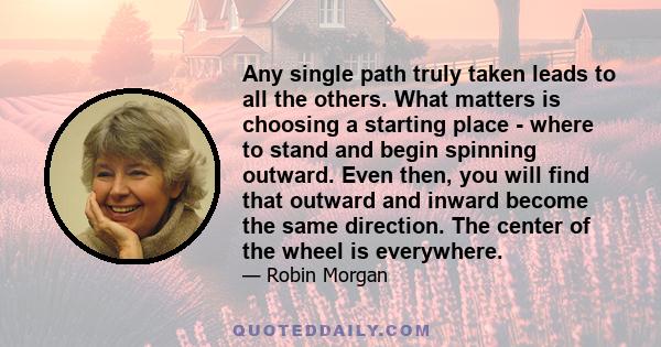Any single path truly taken leads to all the others. What matters is choosing a starting place - where to stand and begin spinning outward. Even then, you will find that outward and inward become the same direction. The