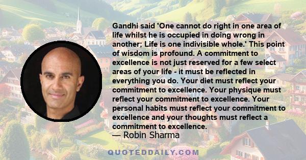 Gandhi said 'One cannot do right in one area of life whilst he is occupied in doing wrong in another; Life is one indivisible whole.' This point of wisdom is profound. A commitment to excellence is not just reserved for
