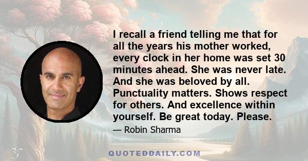 I recall a friend telling me that for all the years his mother worked, every clock in her home was set 30 minutes ahead. She was never late. And she was beloved by all. Punctuality matters. Shows respect for others. And