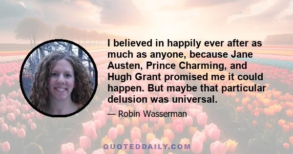 I believed in happily ever after as much as anyone, because Jane Austen, Prince Charming, and Hugh Grant promised me it could happen. But maybe that particular delusion was universal.