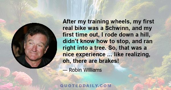 After my training wheels, my first real bike was a Schwinn, and my first time out, I rode down a hill, didn’t know how to stop, and ran right into a tree. So, that was a nice experience ... like realizing, oh, there are