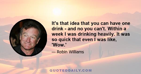 It's that idea that you can have one drink - and no you can't. Within a week I was drinking heavily. It was so quick that even I was like, 'Wow.' Because you have that initial warm feeling going, 'Oh, I remember this'.